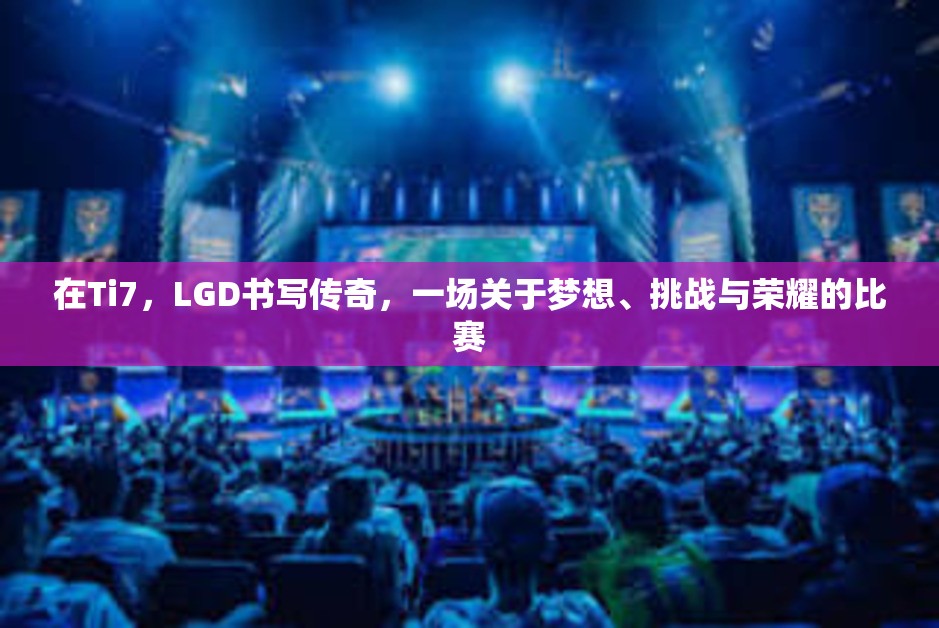 在Ti7，LGD书写传奇，一场关于梦想、挑战与荣耀的比赛